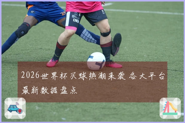 2026世界杯买球热潮来袭 各大平台最新数据盘点