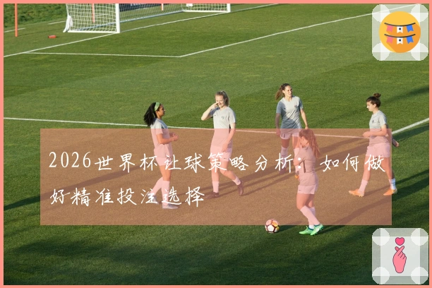 2026世界杯让球策略分析：如何做好精准投注选择