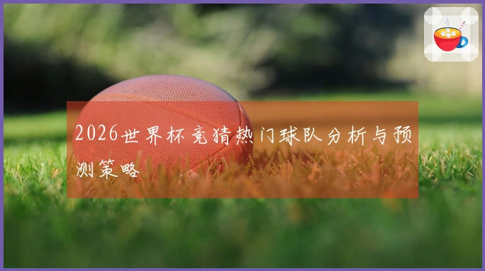 2026世界杯竞猜热门球队分析与预测策略