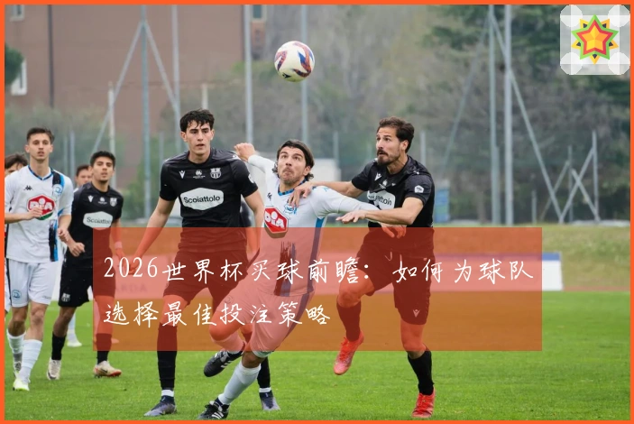 2026世界杯买球前瞻：如何为球队选择最佳投注策略